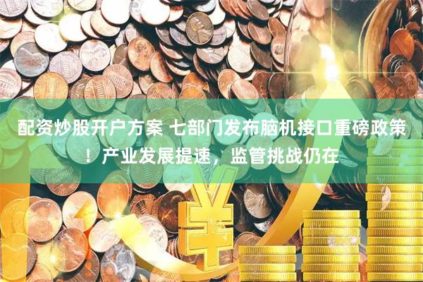 配资炒股开户方案 七部门发布脑机接口重磅政策！产业发展提速，监管挑战仍在