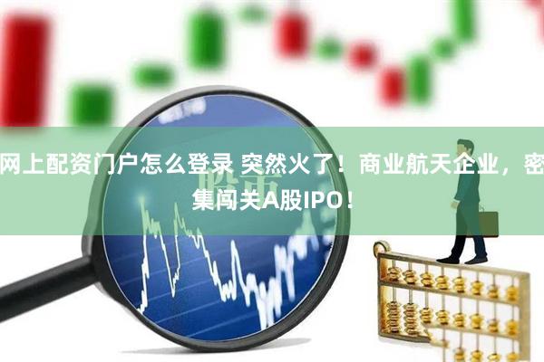 网上配资门户怎么登录 突然火了！商业航天企业，密集闯关A股IPO！
