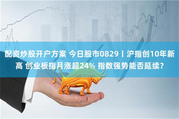 配资炒股开户方案 今日股市0829丨沪指创10年新高 创业板指月涨超24% 指数强势能否延续？