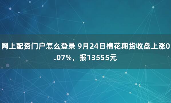 网上配资门户怎么登录 9月24日棉花期货收盘上涨0.07%，报13555元