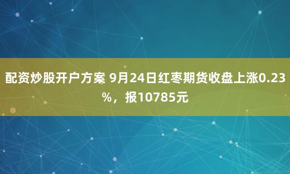 配资炒股开户方案 9月24日红枣期货收盘上涨0.23%，报10785元