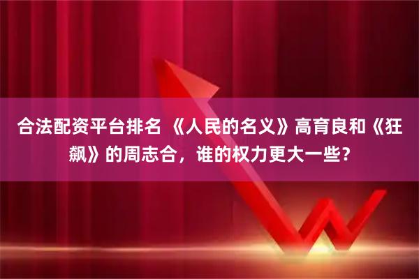 合法配资平台排名 《人民的名义》高育良和《狂飙》的周志合，谁的权力更大一些？