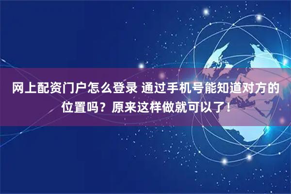网上配资门户怎么登录 通过手机号能知道对方的位置吗？原来这样做就可以了！
