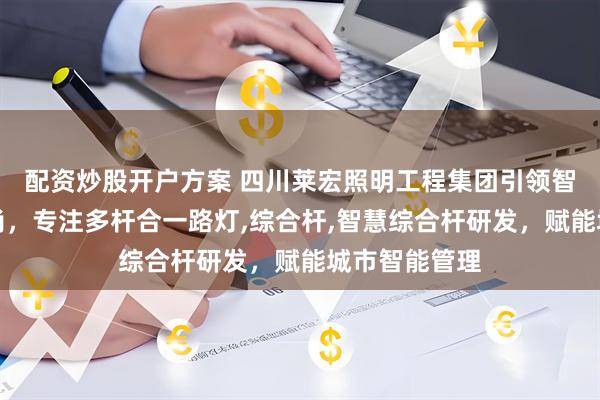 配资炒股开户方案 四川莱宏照明工程集团引领智慧照明新风尚，专注多杆合一路灯,综合杆,智慧综合杆研发，赋能城市智能管理