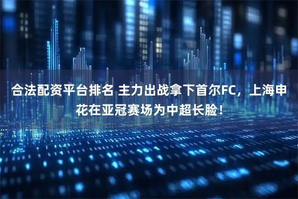 合法配资平台排名 主力出战拿下首尔FC，上海申花在亚冠赛场为中超长脸！