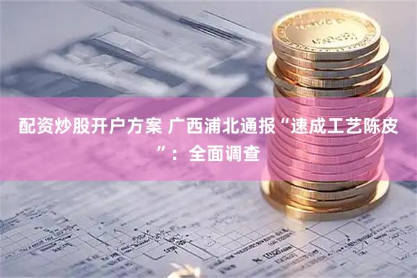 配资炒股开户方案 广西浦北通报“速成工艺陈皮”：全面调查