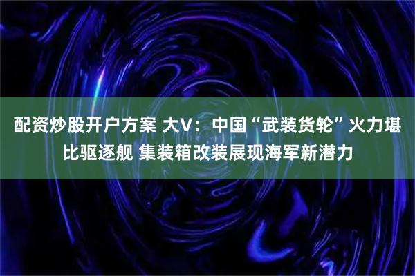 配资炒股开户方案 大V：中国“武装货轮”火力堪比驱逐舰 集装箱改装展现海军新潜力