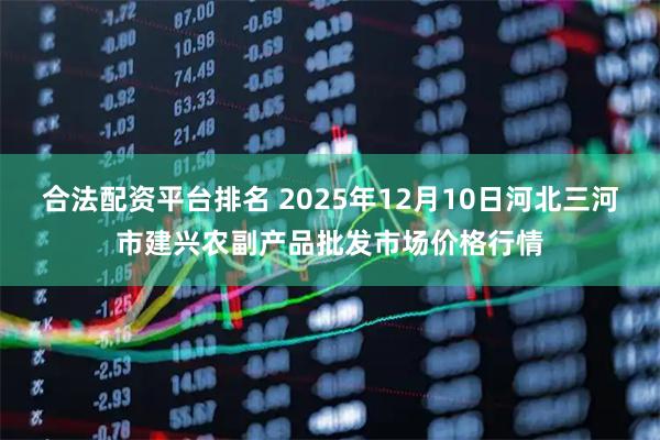 合法配资平台排名 2025年12月10日河北三河市建兴农副产品批发市场价格行情