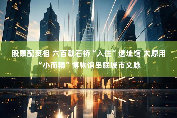 股票配资相 六百载石桥“入住”遗址馆 太原用“小而精”博物馆串联城市文脉