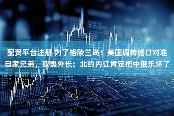 配资平台注册 为了格陵兰岛！美国调转枪口对准自家兄弟，欧盟外长：北约内讧肯定把中俄乐坏了