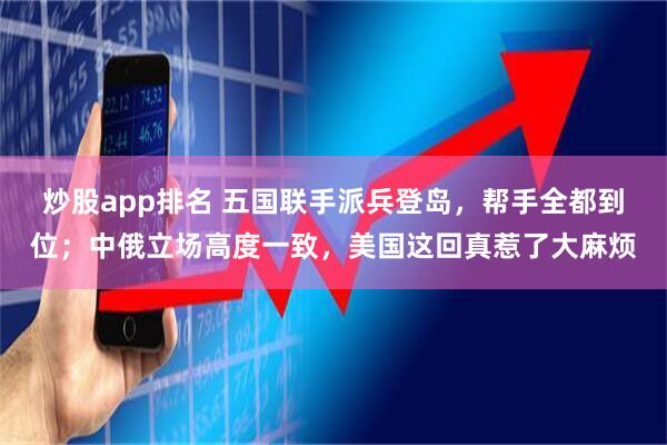 炒股app排名 五国联手派兵登岛，帮手全都到位；中俄立场高度一致，美国这回真惹了大麻烦