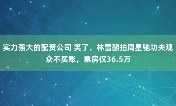 实力强大的配资公司 笑了，林雪翻拍周星驰功夫观众不买账，票房仅36.5万