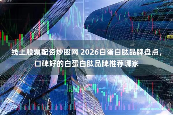 线上股票配资炒股网 2026白蛋白肽品牌盘点，口碑好的白蛋白肽品牌推荐哪家
