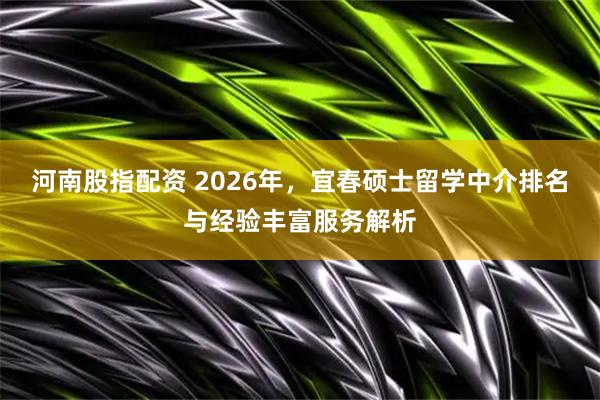 河南股指配资 2026年，宜春硕士留学中介排名与经验丰富服务解析