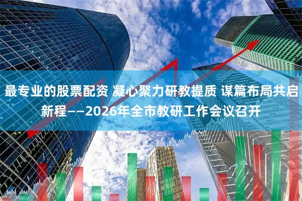 最专业的股票配资 凝心聚力研教提质 谋篇布局共启新程——2026年全市教研工作会议召开