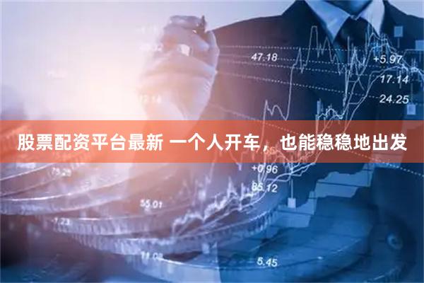 股票配资平台最新 一个人开车，也能稳稳地出发