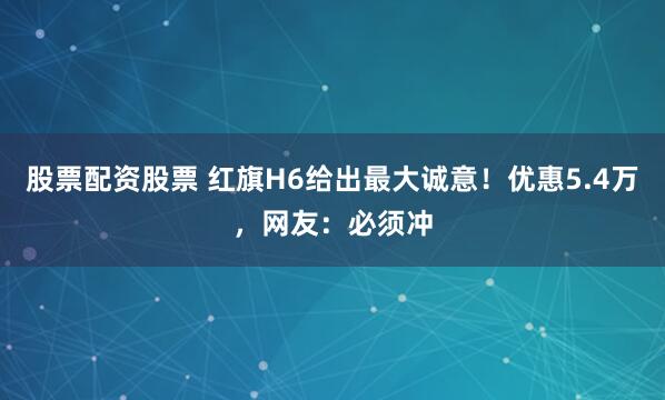股票配资股票 红旗H6给出最大诚意！优惠5.4万，网友：必须冲