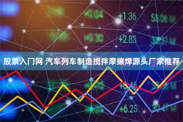 股票入门网 汽车列车制造搅拌摩擦焊源头厂家推荐