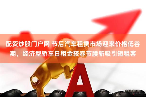 配资炒股门户网 节后汽车租赁市场迎来价格低谷期，经济型轿车日租金较春节腰斩吸引短租客