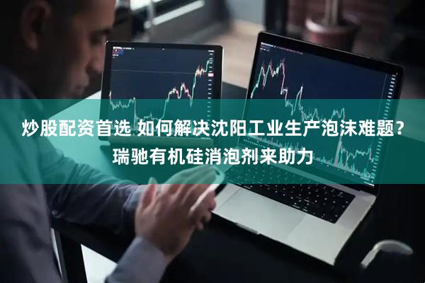 炒股配资首选 如何解决沈阳工业生产泡沫难题？瑞驰有机硅消泡剂来助力