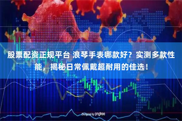股票配资正规平台 浪琴手表哪款好？实测多款性能，揭秘日常佩戴超耐用的佳选！