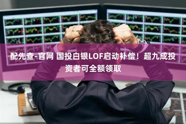 配先查-官网 国投白银LOF启动补偿！超九成投资者可全额领取