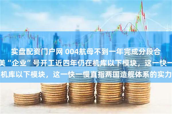 实盘配资门户网 004航母不到一年完成分段合拢、年内或登船台，而美“企业”号开工近四年仍在机库以下模块，这一快一慢直指两国造舰体系的实力差