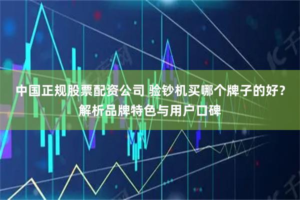 中国正规股票配资公司 验钞机买哪个牌子的好？解析品牌特色与用户口碑