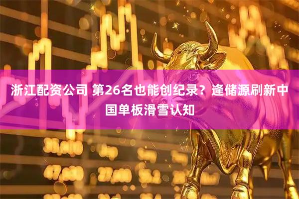 浙江配资公司 第26名也能创纪录？逄储源刷新中国单板滑雪认知