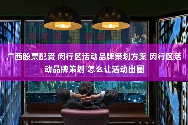 广西股票配资 闵行区活动品牌策划方案 闵行区活动品牌策划 怎么让活动出圈
