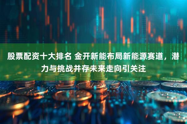 股票配资十大排名 金开新能布局新能源赛道，潜力与挑战并存未来走向引关注