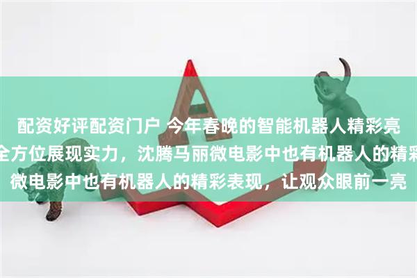 配资好评配资门户 今年春晚的智能机器人精彩亮相，武术、小品、歌舞全方位展现实力，沈腾马丽微电影中也有机器人的精彩表现，让观众眼前一亮