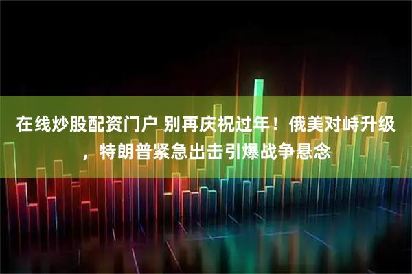 在线炒股配资门户 别再庆祝过年！俄美对峙升级，特朗普紧急出击引爆战争悬念