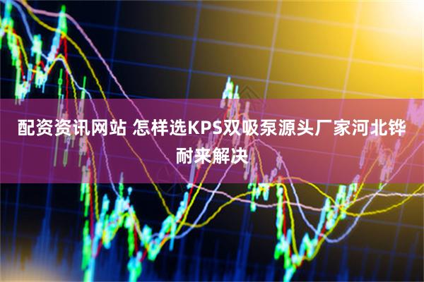 配资资讯网站 怎样选KPS双吸泵源头厂家河北铧耐来解决