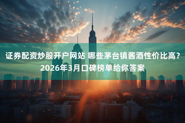 证券配资炒股开户网站 哪些茅台镇酱酒性价比高？2026年3月口碑榜单给你答案