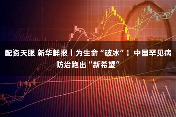 配资天眼 新华鲜报丨为生命“破冰”！中国罕见病防治跑出“新希望”