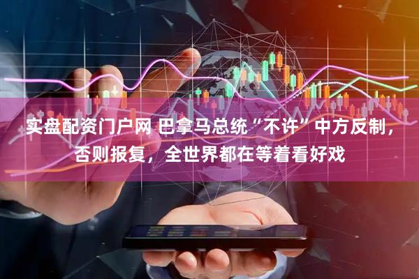 实盘配资门户网 巴拿马总统“不许”中方反制，否则报复，全世界都在等着看好戏