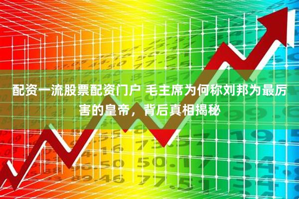配资一流股票配资门户 毛主席为何称刘邦为最厉害的皇帝，背后真相揭秘