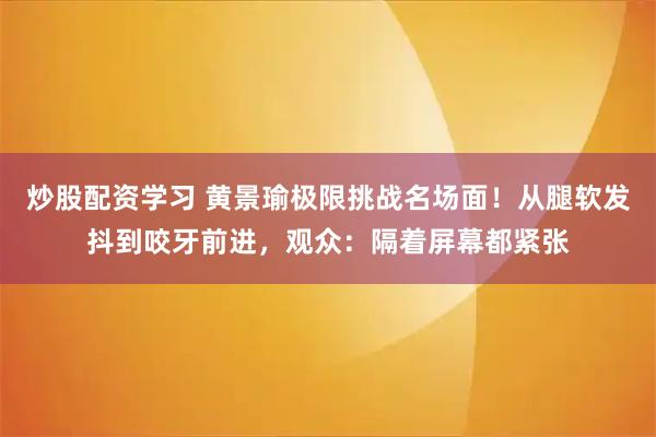 炒股配资学习 黄景瑜极限挑战名场面！从腿软发抖到咬牙前进，观众：隔着屏幕都紧张
