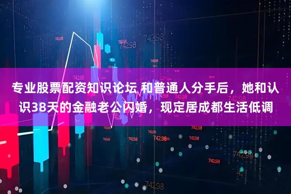 专业股票配资知识论坛 和普通人分手后，她和认识38天的金融老公闪婚，现定居成都生活低调
