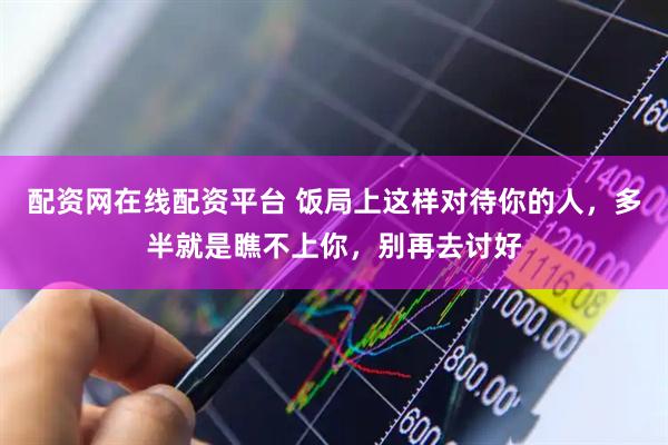 配资网在线配资平台 饭局上这样对待你的人，多半就是瞧不上你，别再去讨好