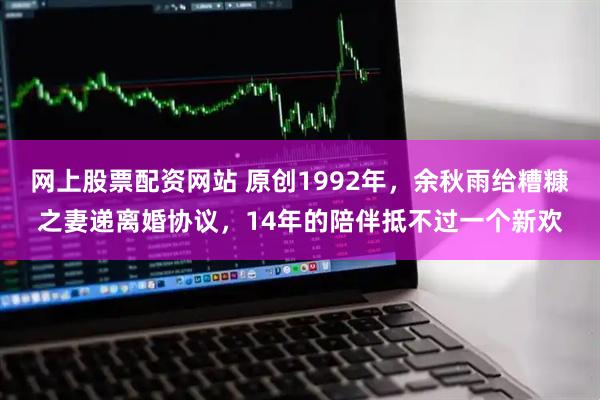 网上股票配资网站 原创1992年，余秋雨给糟糠之妻递离婚协议，14年的陪伴抵不过一个新欢