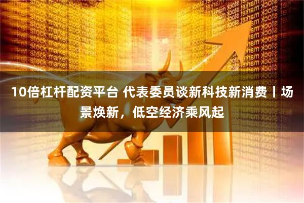 10倍杠杆配资平台 代表委员谈新科技新消费丨场景焕新，低空经济乘风起