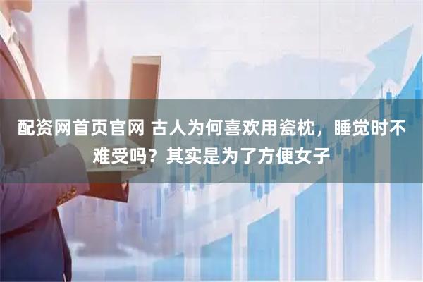 配资网首页官网 古人为何喜欢用瓷枕，睡觉时不难受吗？其实是为了方便女子