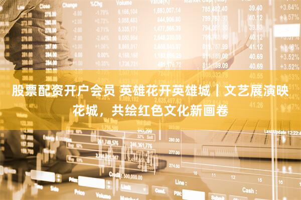 股票配资开户会员 英雄花开英雄城｜文艺展演映花城，共绘红色文化新画卷