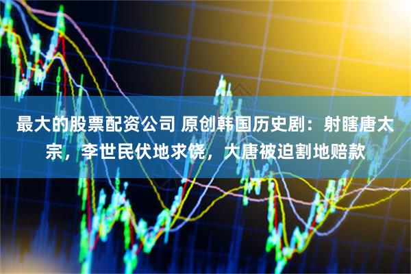 最大的股票配资公司 原创韩国历史剧：射瞎唐太宗，李世民伏地求饶，大唐被迫割地赔款
