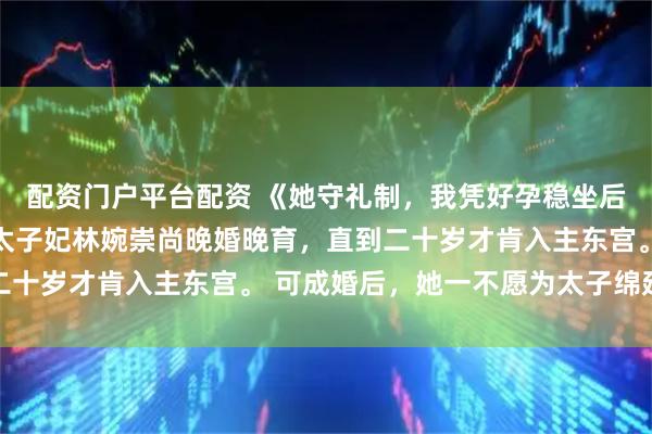 配资门户平台配资 《她守礼制，我凭好孕稳坐后位》沈淑怡陈烨林婉 太子妃林婉崇尚晚婚晚育，直到二十岁才肯入主东宫。 可成婚后，她一不愿为太子绵延子嗣