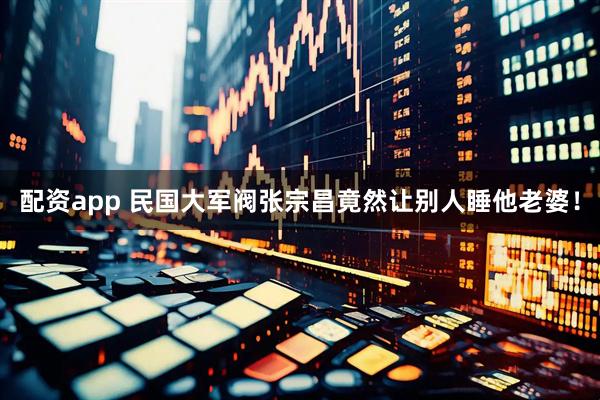 配资app 民国大军阀张宗昌竟然让别人睡他老婆！