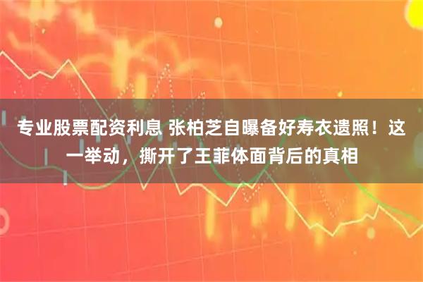 专业股票配资利息 张柏芝自曝备好寿衣遗照！这一举动，撕开了王菲体面背后的真相