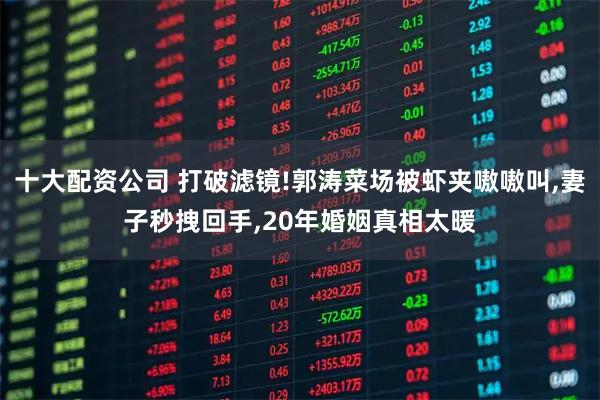 十大配资公司 打破滤镜!郭涛菜场被虾夹嗷嗷叫,妻子秒拽回手,20年婚姻真相太暖